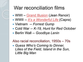 War reconciliation films
 WWI – Grand Illusion (Jean Renoir)
 WWII -- It’s a Wonderful Life (Capra)
 Vietnam -- Forrest Gump
 Cold War -- K-19, Hunt for Red October
 Berlin Wall -- Goodbye Lenin
Also racial reconciliation, 1950s – 70s
 Guess Who’s Coming to Dinner,
Lilies of the Field, Island in the Sun,
Little Big Man
 