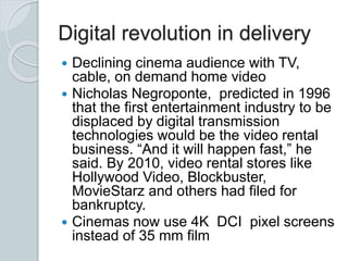 Digital revolution in delivery
 Declining cinema audience with TV,
cable, on demand home video
 Nicholas Negroponte, predicted in 1996
that the first entertainment industry to be
displaced by digital transmission
technologies would be the video rental
business. “And it will happen fast,” he
said. By 2010, video rental stores like
Hollywood Video, Blockbuster,
MovieStarz and others had filed for
bankruptcy.
 Cinemas now use 4K DCI pixel screens
instead of 35 mm film
 