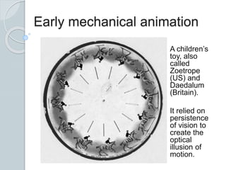 Early mechanical animation
A children’s
toy, also
called
Zoetrope
(US) and
Daedalum
(Britain).
It relied on
persistence
of vision to
create the
optical
illusion of
motion.
 
