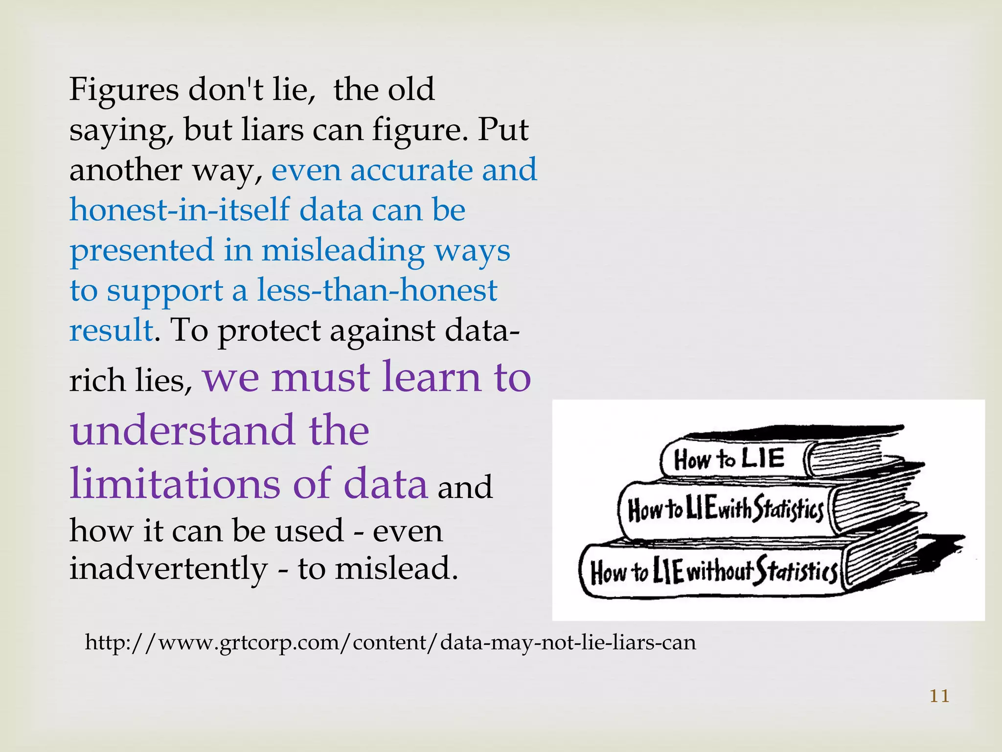 11
Figures don't lie, the old
saying, but liars can figure. Put
another way, even accurate and
honest-in-itself data can be
presented in misleading ways
to support a less-than-honest
result. To protect against data-
rich lies, we must learn to
understand the
limitations of data and
how it can be used - even
inadvertently - to mislead.
http://www.grtcorp.com/content/data-may-not-lie-liars-can
 