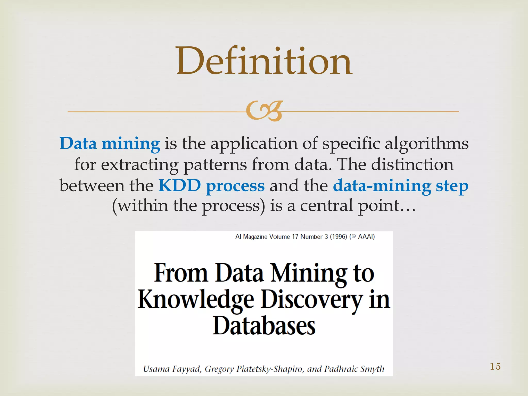 
Definition
15
Data mining is the application of specific algorithms
for extracting patterns from data. The distinction
between the KDD process and the data-mining step
(within the process) is a central point…
 
