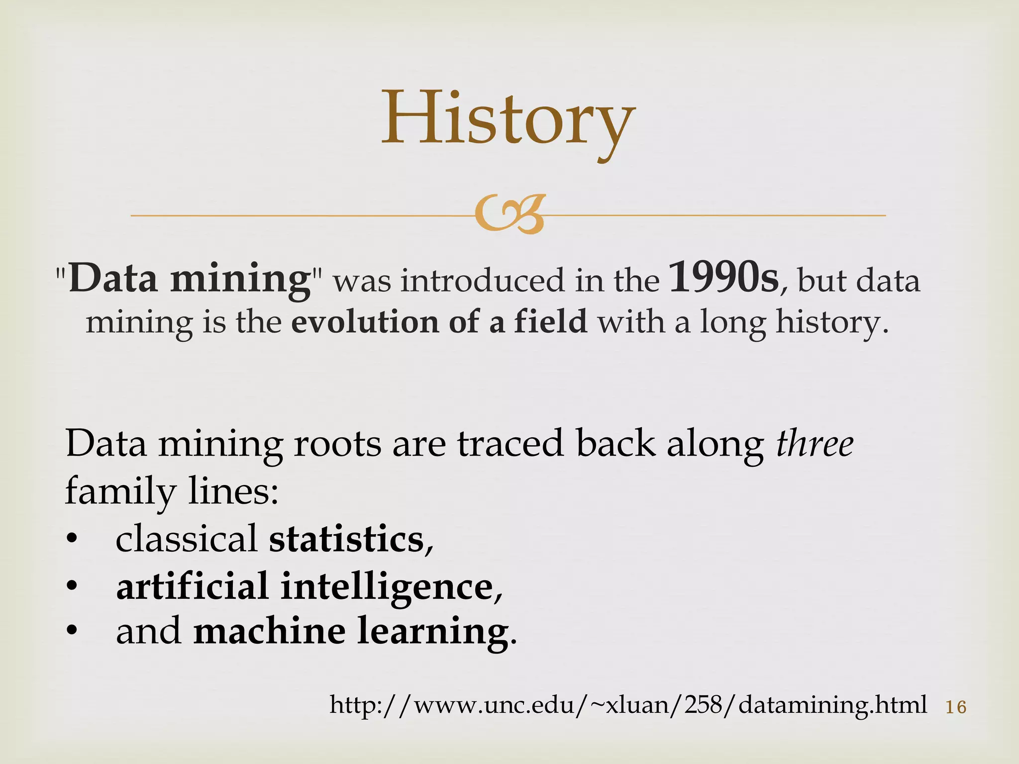 
"Data mining" was introduced in the 1990s, but data
mining is the evolution of a field with a long history.
History
http://www.unc.edu/~xluan/258/datamining.html
Data mining roots are traced back along three
family lines:
• classical statistics,
• artificial intelligence,
• and machine learning.
16
 