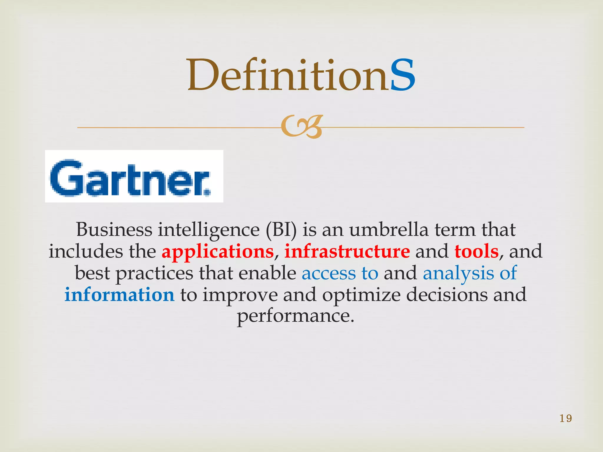 
Business intelligence (BI) is an umbrella term that
includes the applications, infrastructure and tools, and
best practices that enable access to and analysis of
information to improve and optimize decisions and
performance.
19
Definitions
 