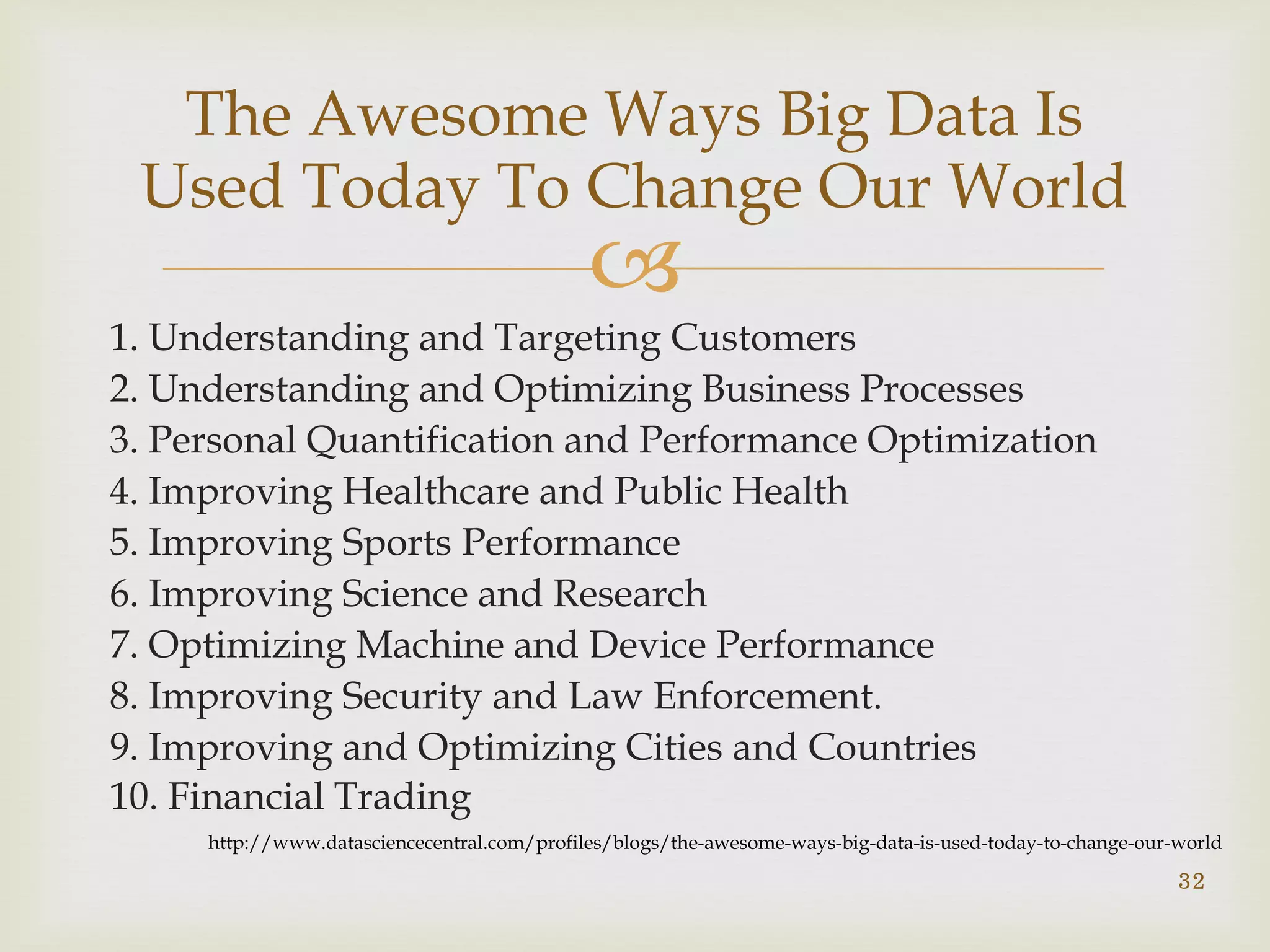 
1. Understanding and Targeting Customers
2. Understanding and Optimizing Business Processes
3. Personal Quantification and Performance Optimization
4. Improving Healthcare and Public Health
5. Improving Sports Performance
6. Improving Science and Research
7. Optimizing Machine and Device Performance
8. Improving Security and Law Enforcement.
9. Improving and Optimizing Cities and Countries
10. Financial Trading
32
The Awesome Ways Big Data Is
Used Today To Change Our World
http://www.datasciencecentral.com/profiles/blogs/the-awesome-ways-big-data-is-used-today-to-change-our-world
 