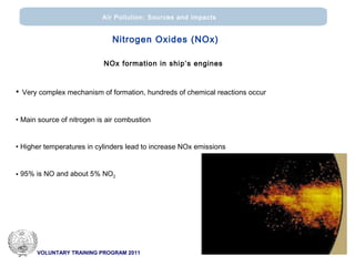 VOLUNTARY TRAINING PROGRAM 2011
Air Pollution: Sources and impacts
Nitrogen Oxides (ΝΟx)
NOx formation in ship’s engines
• Very complex mechanism of formation, hundreds of chemical reactions occur
• Main source of nitrogen is air combustion
• Higher temperatures in cylinders lead to increase NOx emissions
• 95% is ΝΟ and about 5% NO2
 