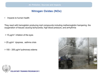 VOLUNTARY TRAINING PROGRAM 2011
Air Pollution: Sources and impacts
• Impacts to human health
They react with hemoglobin producing inert compounds including methemoglobin hampering the
oxygenation of tissues causing tachycardia, high blood pressure, and arrhythmia
> 15 μg/m3,
irritation of the eyes
> 25 μg/m3
dyspnea, asthma crisis
> 150 – 200 μg/m3
pulmonary edema
Nitrogen Oxides (ΝΟx)
 