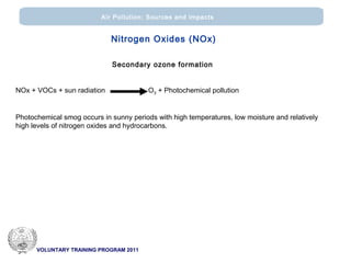 VOLUNTARY TRAINING PROGRAM 2011
Air Pollution: Sources and impacts
Secondary ozone formation
ΝΟx + VOCs + sun radiation Ο3 + Photochemical pollution
Photochemical smog occurs in sunny periods with high temperatures, low moisture and relatively
high levels of nitrogen oxides and hydrocarbons.
Nitrogen Oxides (ΝΟx)
 