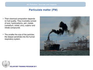 VOLUNTARY TRAINING PROGRAM 2011
Air Pollution: Sources and impacts
• Their chemical composition depends
on fuel quality. They invariably consist
of soot, hydrocarbons, ash, metals
(vanadium, nickel, zinc), sulphur and
nitrate compounds
• The smaller the size of the particles,
the deeper penetrate into the human
respiratory system.
Particulate matter (PM)
 