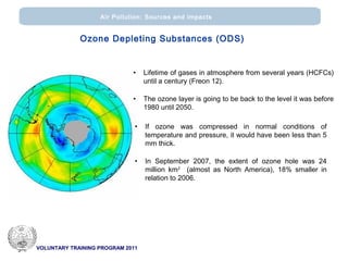 VOLUNTARY TRAINING PROGRAM 2011
Air Pollution: Sources and impacts
• Lifetime of gases in atmosphere from several years (HCFCs)
until a century (Freon 12).
• The ozone layer is going to be back to the level it was before
1980 until 2050.
• If ozone was compressed in normal conditions of
temperature and pressure, it would have been less than 5
mm thick.
• In September 2007, the extent of ozone hole was 24
million km2
(almost as North America), 18% smaller in
relation to 2006.
Ozone Depleting Substances (ODS)
 
