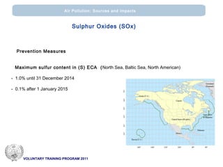 VOLUNTARY TRAINING PROGRAM 2011
Air Pollution: Sources and impacts
Prevention Measures
Maximum sulfur content in (S) ECA (North Sea, Baltic Sea, North American)
- 1.0% until 31 December 2014
- 0.1% after 1 January 2015
Sulphur Oxides (SOx)
 