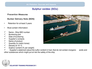 VOLUNTARY TRAINING PROGRAM 2011
Air Pollution: Sources and impacts
Prevention Measures
Bunker Delivery Note (ΒDN)
• Retention for at least 3 years
• Must contain information:
 Name - Ship ΙΜΟ number
 Bunkering port
 Date of bunkering
 Supplier’s contacts
 Name of product
 Quantity (in metric tones)
 Density at 15° C
 Sulphur content (% per weight)
 Supplier’s statement about the sulfur content in fuel, that do not contain inorganic acids and
other substances which might put at risk the safety of the ship.
Sulphur oxides (SOx)
 
