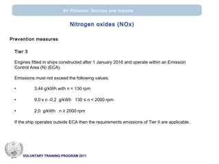 VOLUNTARY TRAINING PROGRAM 2011
Air Pollution: Sources and impacts
Nitrogen oxides (ΝΟx)
Prevention measures
Tier 3
Engines fitted in ships constructed after 1 January 2016 and operate within an Emission
Control Area (N) (ΕCA).
Emissions must not exceed the following values:
• 3,44 g/kWh with n < 130 rpm
• 9,0 x n -0,2 g/kWh 130 ≤ n < 2000 rpm
• 2,0 g/kWh n ≥ 2000 rpm
If the ship operates outside ECA then the requirements emissions of Tier II are applicable.
 