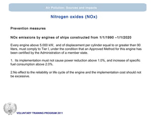 VOLUNTARY TRAINING PROGRAM 2011
Air Pollution: Sources and impacts
Nitrogen oxides (ΝΟx)
Prevention measures
NOx emissions by engines of ships constructed from 1/1/1990 –1/1/2020
Every engine above 5.000 kW, and of displacement per cylinder equal to or greater than 90
liters, must comply to Tier I, under the condition that an Approved Method for this engine has
been certified by the Administration of a member state.
1. Its implementation must not cause power reduction above 1.0%, and increase of specific
fuel consumption above 2.0%.
2.No effect to the reliability or life cycle of the engine and the implementation cost should not
be excessive.
 