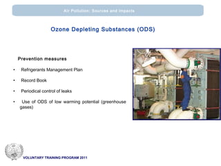 VOLUNTARY TRAINING PROGRAM 2011
Air Pollution: Sources and impacts
Prevention measures
• Refrigerants Management Plan
• Record Book
• Periodical control of leaks
• Use of ODS of low warming potential (greenhouse
gases)
Ozone Depleting Substances (ODS)
 