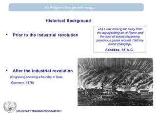 VOLUNTARY TRAINING PROGRAM 2011
Air Pollution: Sources and impacts
Historical Background
 Prior to the industrial revolution
 After the industrial revolution
(Engraving showing a foundry in Saar,
Germany, 1876)
«Αs I was moving far away from
the asphyxiating air of Rome and
the soot of stacks dispersing
poisonous gases around, I felt my
mood changing»
Senekas, 61 A.C.
 