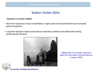 VOLUNTARY TRAINING PROGRAM 2011
Air Pollution: Sources and impacts
Sulphur Oxides (SOx)
Impacts to human health
• Short term exposure in high concentrations, might cause bronchoconstriction and increased
asthma symptoms.
• Long term exposure might cause serious respiratory problems and deteriorate existing
cardiovascular illnesses
London, 1952
4.000 people were fatally exposed to
high SOx and smoke concentrations in
London (1952)
 