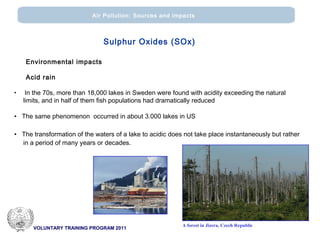 VOLUNTARY TRAINING PROGRAM 2011
Air Pollution: Sources and impacts
Environmental impacts
Acid rain
• In the 70s, more than 18,000 lakes in Sweden were found with acidity exceeding the natural
limits, and in half of them fish populations had dramatically reduced
• The same phenomenon occurred in about 3.000 lakes in US
• The transformation of the waters of a lake to acidic does not take place instantaneously but rather
in a period of many years or decades.
A forest in Jizera, Czech Republic
Sulphur Oxides (SOx)
 