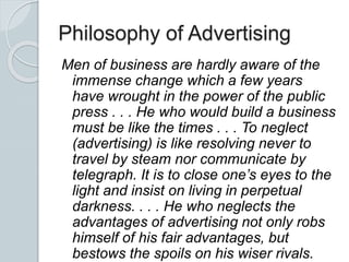 Philosophy of Advertising
Men of business are hardly aware of the
immense change which a few years
have wrought in the power of the public
press . . . He who would build a business
must be like the times . . . To neglect
(advertising) is like resolving never to
travel by steam nor communicate by
telegraph. It is to close one’s eyes to the
light and insist on living in perpetual
darkness. . . . He who neglects the
advantages of advertising not only robs
himself of his fair advantages, but
bestows the spoils on his wiser rivals.
 