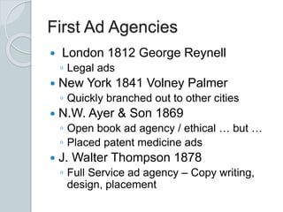 First Ad Agencies
 London 1812 George Reynell
◦ Legal ads
 New York 1841 Volney Palmer
◦ Quickly branched out to other cities
 N.W. Ayer & Son 1869
◦ Open book ad agency / ethical … but …
◦ Placed patent medicine ads
 J. Walter Thompson 1878
◦ Full Service ad agency – Copy writing,
design, placement
 