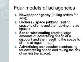 Four models of ad agencies
1. Newspaper agency (taking orders for
ads);
2. Brokers / space jobbing (selling
space to clients and then buying the ad
space);
3. Space wholesaling (buying large
amounts of advertising space at a
discount and then reselling the space to
clients at regular rates);
4. Advertising concession (contracting
for advertising space and taking the risk
of selling the space).
 
