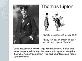 Thomas Lipton
"What's the matter with the pig, Pat?”
"Sure, Sirr, he's an orphan so, out of
pity, I'm taking him to Lipton's!"
Once the joke was known, pigs with ribbons tied in their tails
would be paraded through the streets with signs showing that
they were “Lipton’s orphans.” This and other low stunts made
Lipton very rich.
 