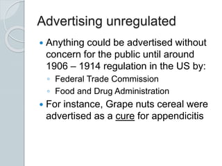 Advertising unregulated
 Anything could be advertised without
concern for the public until around
1906 – 1914 regulation in the US by:
◦ Federal Trade Commission
◦ Food and Drug Administration
 For instance, Grape nuts cereal were
advertised as a cure for appendicitis
 