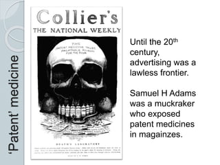 ‘Patent’medicine
Until the 20th
century,
advertising was a
lawless frontier.
Samuel H Adams
was a muckraker
who exposed
patent medicines
in magainzes.
 