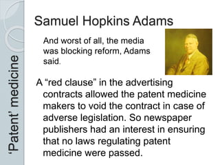 Samuel Hopkins Adams
A “red clause” in the advertising
contracts allowed the patent medicine
makers to void the contract in case of
adverse legislation. So newspaper
publishers had an interest in ensuring
that no laws regulating patent
medicine were passed.
‘Patent’medicine
And worst of all, the media
was blocking reform, Adams
said.
 