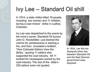 Ivy Lee – Standard Oil shill
In 1914, a state militia killed 19 people,
including two women and 11 children,
during a coal miners’ strike in Ludlow,
Colorado.
Ivy Lee was dispatched to the scene by
the mine’s owner, Standard Oil tycoon
John D. Rockefeller. Lee blamed the
victims for carelessness in starting a
fire, and then circulated a bulletin,
“How Colorado Editors View the
Strike,” quoting 11 editors who
supported the coal industry. All 11
worked for newspapers owned by the
coal industry. The rest of the state’s
320 editors were not quoted.
In 1934, Lee fell into
disrepute when ties
between Standard Oil
and the Nazi German
government were
exposed.
 