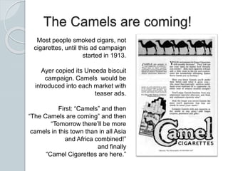 The Camels are coming!
Most people smoked cigars, not
cigarettes, until this ad campaign
started in 1913.
Ayer copied its Uneeda biscuit
campaign. Camels would be
introduced into each market with
teaser ads.
First: “Camels” and then
“The Camels are coming” and then
“Tomorrow there’ll be more
camels in this town than in all Asia
and Africa combined!”
and finally
“Camel Cigarettes are here.”
 