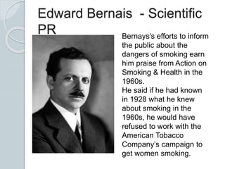 Edward Bernais - Scientific
PR Bernays's efforts to inform
the public about the
dangers of smoking earn
him praise from Action on
Smoking & Health in the
1960s.
He said if he had known
in 1928 what he knew
about smoking in the
1960s, he would have
refused to work with the
American Tobacco
Company’s campaign to
get women smoking.
 