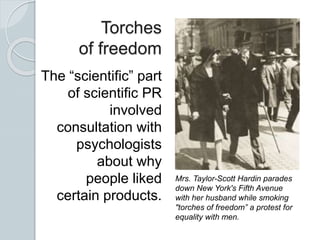 Torches
of freedom
The “scientific” part
of scientific PR
involved
consultation with
psychologists
about why
people liked
certain products.
Mrs. Taylor-Scott Hardin parades
down New York's Fifth Avenue
with her husband while smoking
"torches of freedom” a protest for
equality with men.
 