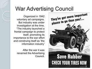 War Advertising Council
Organized in 1942
voluntary ad campaigns.
But industry was under
investigation at the time.
“The industry launched a
frontal campaign to protect
itself, promoting its
importance to the war effort
and construing itself as ‘the
information industry’
After the war it was
renamed the Advertising
Council.
 