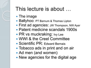  The image
 Ballyhoo: PT Barnum & Thomas Lipton
 First ad agencies: JW Thompson, NW Ayer
 Patent medicine scandals 1900s
 PR vs muckraking: Ivy Lee
 WWI & the Creel Committee
 Scientific PR: Edward Bernais
 Tobacco ads in print and on air
 Ad men (and women)
 New agencies for the digital age
This lecture is about …
 