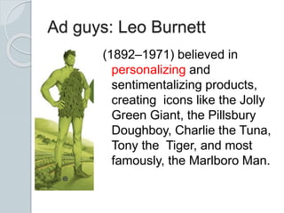Ad guys: Leo Burnett
(1892–1971) believed in
personalizing and
sentimentalizing products,
creating icons like the Jolly
Green Giant, the Pillsbury
Doughboy, Charlie the Tuna,
Tony the Tiger, and most
famously, the Marlboro Man.
 