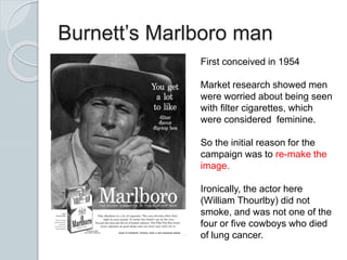 Burnett’s Marlboro man
First conceived in 1954
Market research showed men
were worried about being seen
with filter cigarettes, which
were considered feminine.
So the initial reason for the
campaign was to re-make the
image.
Ironically, the actor here
(William Thourlby) did not
smoke, and was not one of the
four or five cowboys who died
of lung cancer.
 