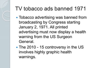 TV tobacco ads banned 1971
 Tobacco advertising was banned from
broadcasting by Congress starting
January 2, 1971. All printed
advertising must now display a health
warning from the US Surgeon
General.
 The 2010 - 15 controversy in the US
involves highly graphic health
warnings.
 