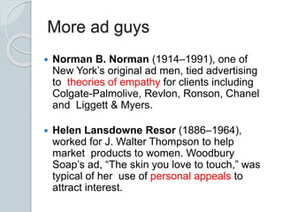 More ad guys
 Norman B. Norman (1914–1991), one of
New York’s original ad men, tied advertising
to theories of empathy for clients including
Colgate-Palmolive, Revlon, Ronson, Chanel
and Liggett & Myers.
 Helen Lansdowne Resor (1886–1964),
worked for J. Walter Thompson to help
market products to women. Woodbury
Soap’s ad, “The skin you love to touch,” was
typical of her use of personal appeals to
attract interest.
 