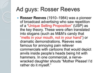 Ad guys: Rosser Reeves
 Rosser Reeves (1910–1984) was a pioneer
of broadcast advertising who saw repetition
of a “Unique Selling Proposition” (USP) as
the key theory. These were often translated
into slogans (such as M&M’s candy that
“melts in your mouth, not in your hand”) or
dramatic demonstrations. Reeves was
famous for annoying pain reliever
commercials with cartoons that would depict
anvils inside people’s heads being hit with
hammers. In one commercial, a nerve-
wracked daughter shouts “Mother Please! I’d
rather do it myself.”
 