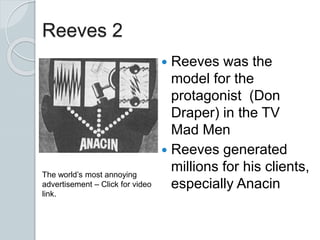 Reeves 2
 Reeves was the
model for the
protagonist (Don
Draper) in the TV
Mad Men
 Reeves generated
millions for his clients,
especially Anacin
The world’s most annoying
advertisement – Click for video
link.
 