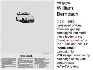 (1911—1982)
developed off-beat,
attention getting
campaigns that made
him a leader in the
“creative revolution” of
the 1960s and 70s. His
“think small”
campaign for
Volkswagen was the top
campaign of the 20th
century, said
Advertising Age.
Ad guys:
William
Bernbach
 