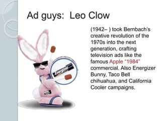 Ad guys: Leo Clow
(1942– ) took Bernbach’s
creative revolution of the
1970s into the next
generation, crafting
television ads like the
famous Apple “1984”
commercial. Also Energizer
Bunny, Taco Bell
chihuahua, and California
Cooler campaigns.
 