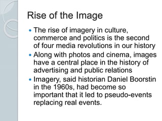 Rise of the Image
 The rise of imagery in culture,
commerce and politics is the second
of four media revolutions in our history
 Along with photos and cinema, images
have a central place in the history of
advertising and public relations
 Imagery, said historian Daniel Boorstin
in the 1960s, had become so
important that it led to pseudo-events
replacing real events.
 
