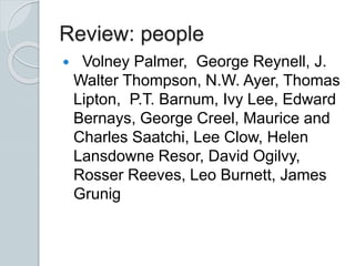 Review: people
 Volney Palmer, George Reynell, J.
Walter Thompson, N.W. Ayer, Thomas
Lipton, P.T. Barnum, Ivy Lee, Edward
Bernays, George Creel, Maurice and
Charles Saatchi, Lee Clow, Helen
Lansdowne Resor, David Ogilvy,
Rosser Reeves, Leo Burnett, James
Grunig
 