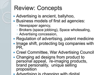Review: Concepts
 Advertising is ancient, ballyhoo,
 Business models of first ad agencies:
◦ Newspaper agency,
◦ Brokers (space jobbing), Space wholesaling,
◦ Advertising concession,
 Regulation of advertising, patent medicine
 Image shift, protecting big companies with
PR,
 Creel Committee, War Advertising Council
 Changing ad designs from product to
personal appeal, re-imaging products,
brand personality, unique selling
proposition
 