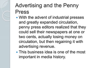 Advertising and the Penny
Press
 With the advent of industrial presses
and greatly expanded circulation,
penny press editors realized that they
could sell their newspapers at one or
two cents, actually losing money on
circulation, but then regaining it with
advertising revenue.
 This business idea is one of the most
important in media history.
 