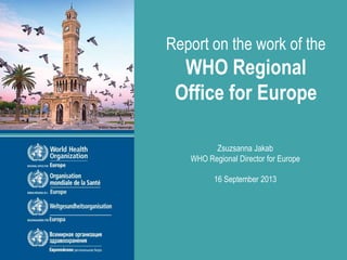 Report on the work of the
WHO Regional
Office for Europe
Zsuzsanna Jakab
WHO Regional Director for Europe
16 September 2013
 