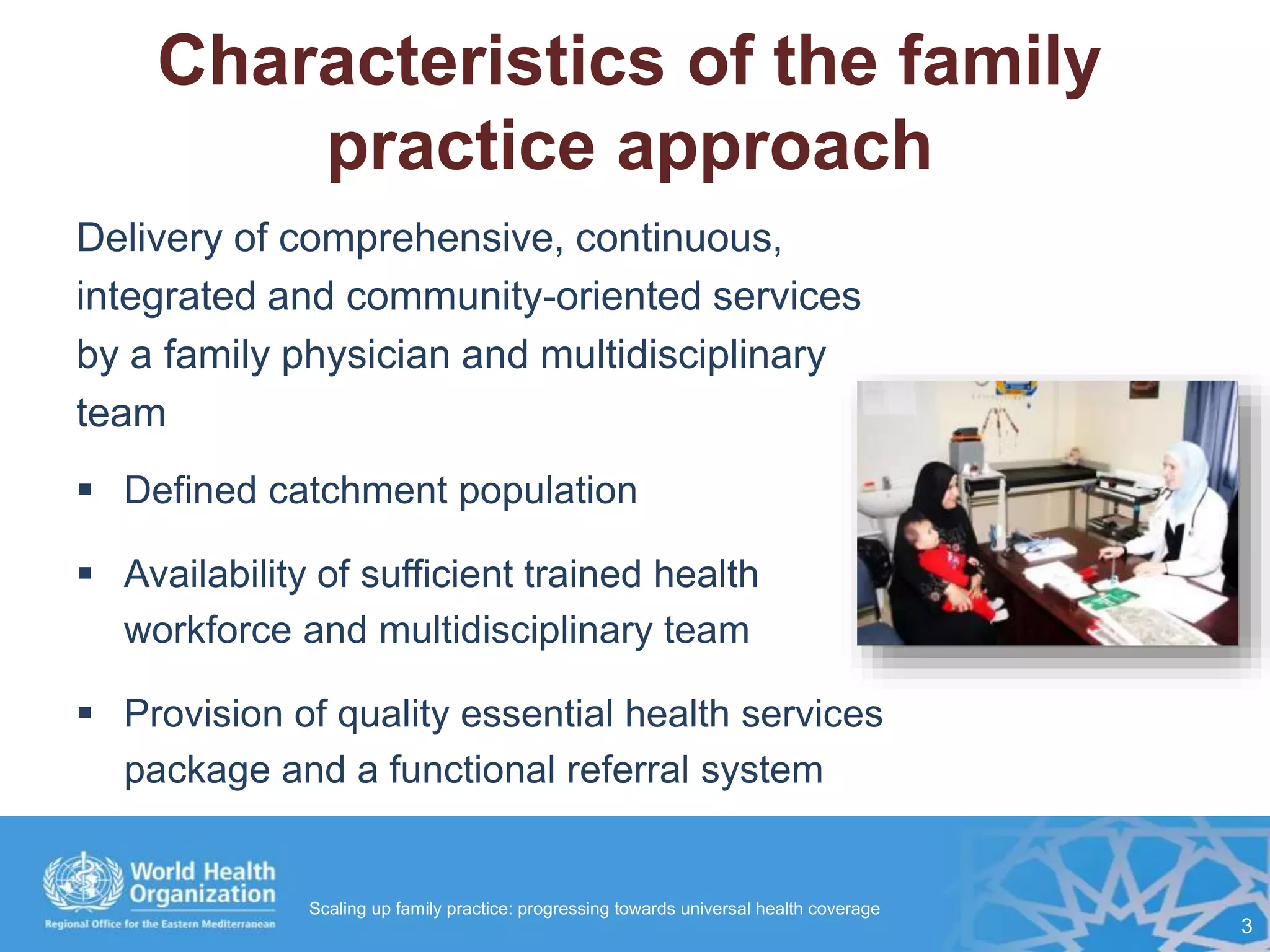 Characteristics of the family
practice approach
Delivery of comprehensive, continuous,
integrated and community-oriented services
by a family physician and multidisciplinary
team
 Defined catchment population
 Availability of sufficient trained health
workforce and multidisciplinary team
 Provision of quality essential health services
package and a functional referral system
3
Scaling up family practice: progressing towards universal health coverage
 