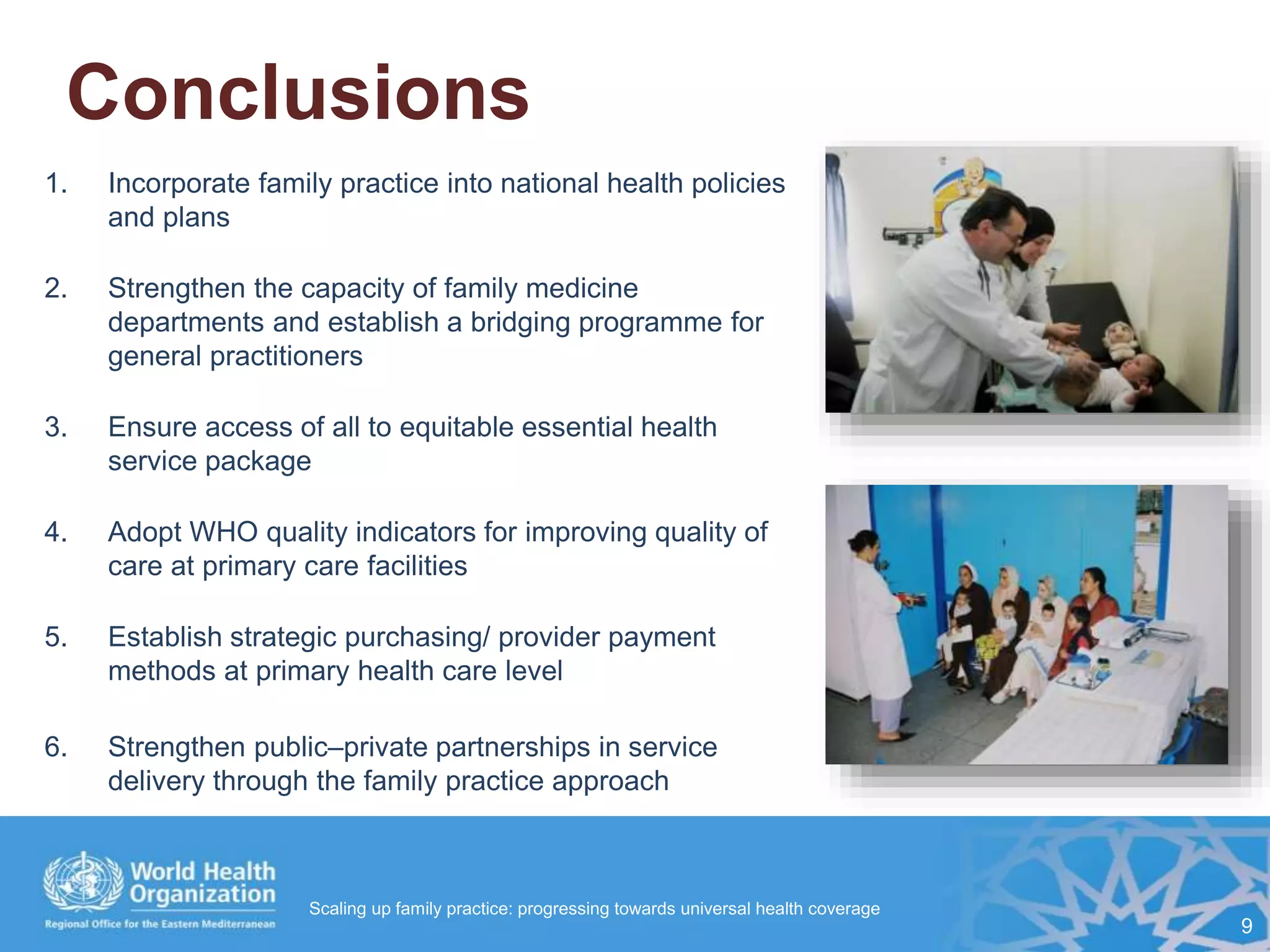 Conclusions
1. Incorporate family practice into national health policies
and plans
2. Strengthen the capacity of family medicine
departments and establish a bridging programme for
general practitioners
3. Ensure access of all to equitable essential health
service package
4. Adopt WHO quality indicators for improving quality of
care at primary care facilities
5. Establish strategic purchasing/ provider payment
methods at primary health care level
6. Strengthen public–private partnerships in service
delivery through the family practice approach
9
Scaling up family practice: progressing towards universal health coverage
 