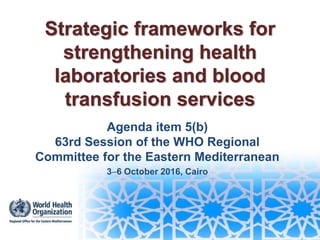 Strategic frameworks for
strengthening health
laboratories and blood
transfusion services
Agenda item 5(b)
63rd Session of the WHO Regional
Committee for the Eastern Mediterranean
36 October 2016, Cairo
 